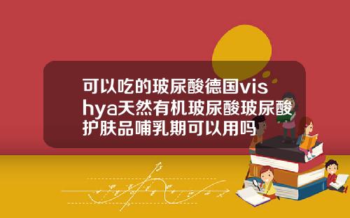 可以吃的玻尿酸德国vishya天然有机玻尿酸玻尿酸护肤品哺乳期可以用吗