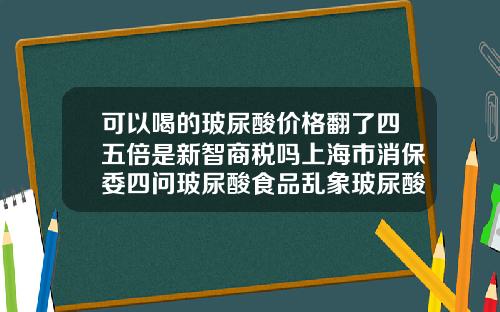 可以喝的玻尿酸价格翻了四五倍是新智商税吗上海市消保委四问玻尿酸食品乱象玻尿酸一般的价格