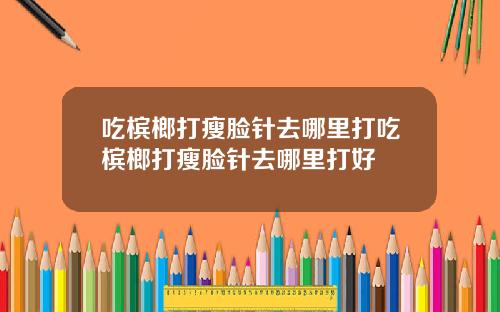 吃槟榔打瘦脸针去哪里打吃槟榔打瘦脸针去哪里打好