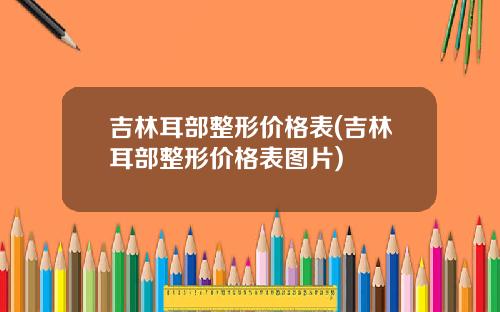 吉林耳部整形价格表(吉林耳部整形价格表图片)