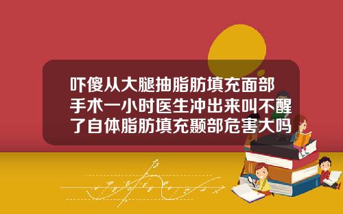 吓傻从大腿抽脂肪填充面部手术一小时医生冲出来叫不醒了自体脂肪填充颞部危害大吗