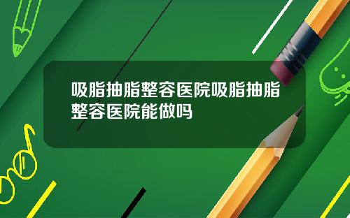 吸脂抽脂整容医院吸脂抽脂整容医院能做吗