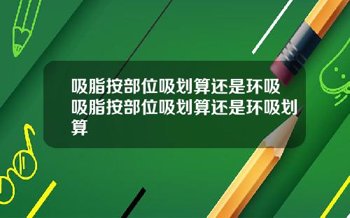 吸脂按部位吸划算还是环吸吸脂按部位吸划算还是环吸划算