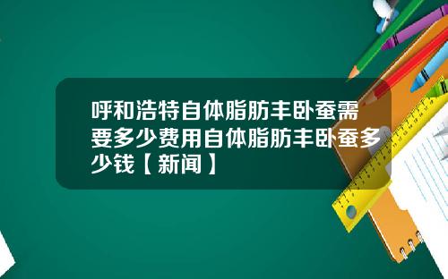 呼和浩特自体脂肪丰卧蚕需要多少费用自体脂肪丰卧蚕多少钱【新闻】