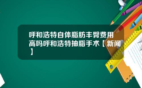 呼和浩特自体脂肪丰臀费用高吗呼和浩特抽脂手术【新闻】