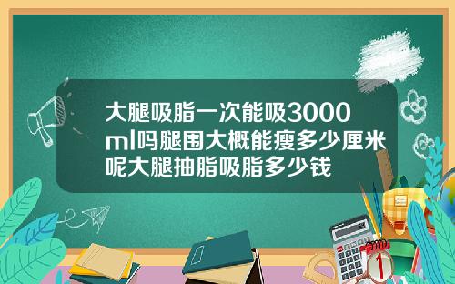 大腿吸脂一次能吸3000ml吗腿围大概能瘦多少厘米呢大腿抽脂吸脂多少钱