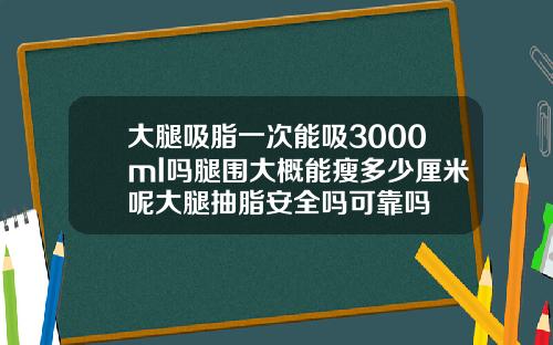 大腿吸脂一次能吸3000ml吗腿围大概能瘦多少厘米呢大腿抽脂安全吗可靠吗