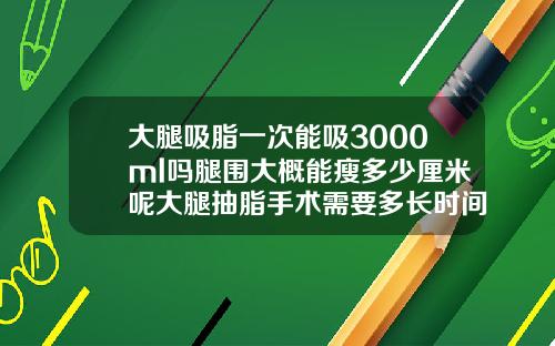 大腿吸脂一次能吸3000ml吗腿围大概能瘦多少厘米呢大腿抽脂手术需要多长时间