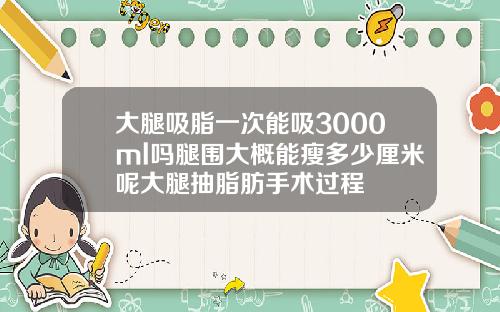 大腿吸脂一次能吸3000ml吗腿围大概能瘦多少厘米呢大腿抽脂肪手术过程