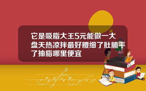 它是吸脂大王5元能做一大盘天热凉拌最好腰细了肚腩平了抽脂哪里便宜