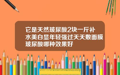 它是天然玻尿酸2块一斤补水美白显年轻强过天天敷面膜玻尿酸哪种效果好