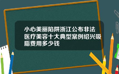 小心美丽陷阱浙江公布非法医疗美容十大典型案例绍兴吸脂费用多少钱