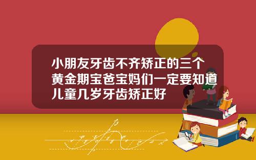 小朋友牙齿不齐矫正的三个黄金期宝爸宝妈们一定要知道儿童几岁牙齿矫正好