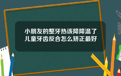 小朋友的整牙热该降降温了儿童牙齿反合怎么矫正最好