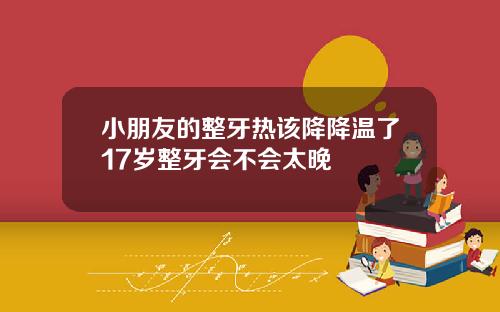 小朋友的整牙热该降降温了17岁整牙会不会太晚