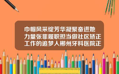 巾帼风采绽芳华凝聚奋进她力量张菲履职担当做社区矫正工作的追梦人郴州牙科医院正畸