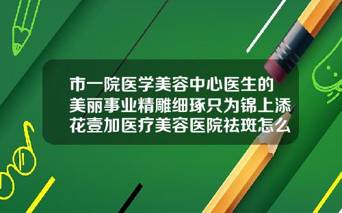 市一院医学美容中心医生的美丽事业精雕细琢只为锦上添花壹加医疗美容医院祛斑怎么样