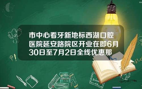 市中心看牙新地标西湖口腔医院延安路院区开业在即6月30日至7月2日全线优惠那个医院整牙齿整得好