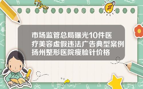 市场监管总局曝光10件医疗美容虚假违法广告典型案例扬州整形医院瘦脸针价格