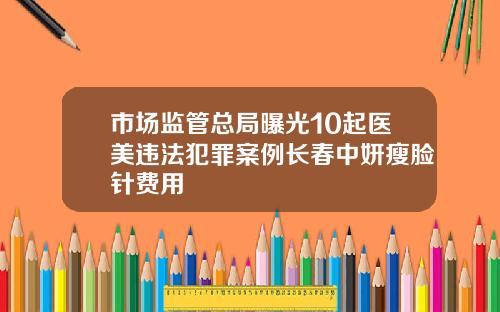 市场监管总局曝光10起医美违法犯罪案例长春中妍瘦脸针费用