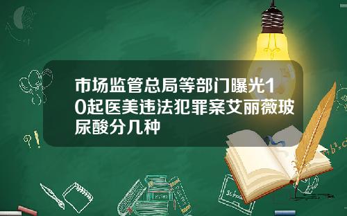 市场监管总局等部门曝光10起医美违法犯罪案艾丽薇玻尿酸分几种