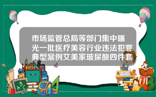 市场监管总局等部门集中曝光一批医疗美容行业违法犯罪典型案例艾美家玻尿酸四件套怎么样好用吗