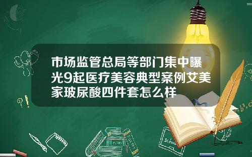 市场监管总局等部门集中曝光9起医疗美容典型案例艾美家玻尿酸四件套怎么样