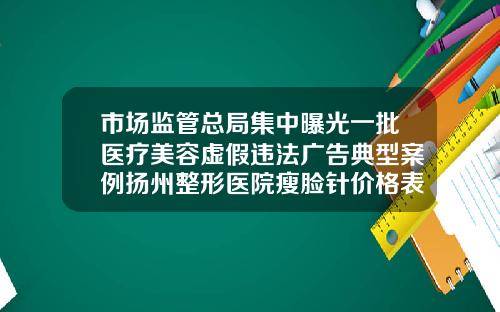 市场监管总局集中曝光一批医疗美容虚假违法广告典型案例扬州整形医院瘦脸针价格表