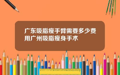 广东吸脂瘦手臂需要多少费用广州吸脂瘦身手术