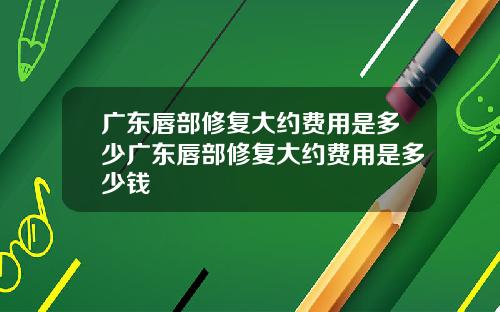 广东唇部修复大约费用是多少广东唇部修复大约费用是多少钱