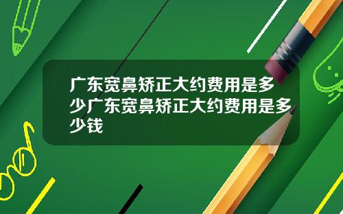 广东宽鼻矫正大约费用是多少广东宽鼻矫正大约费用是多少钱