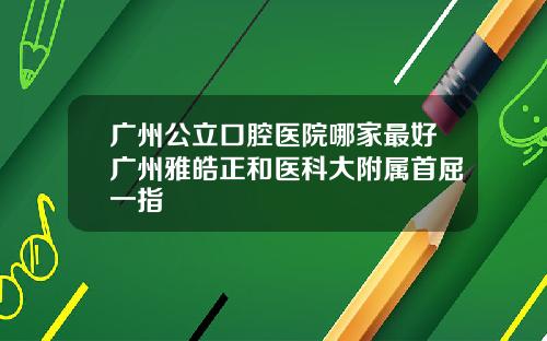 广州公立口腔医院哪家最好广州雅皓正和医科大附属首屈一指