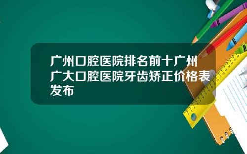 广州口腔医院排名前十广州广大口腔医院牙齿矫正价格表发布