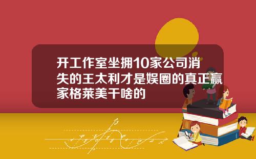 开工作室坐拥10家公司消失的王太利才是娱圈的真正赢家格莱美干啥的