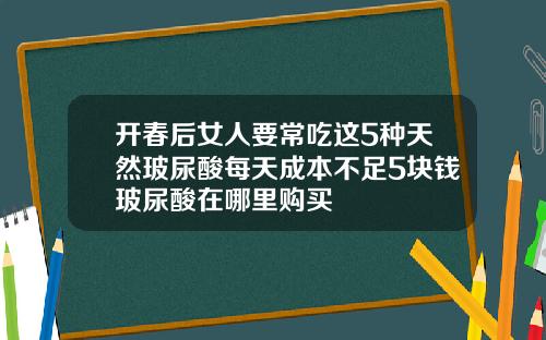 开春后女人要常吃这5种天然玻尿酸每天成本不足5块钱玻尿酸在哪里购买