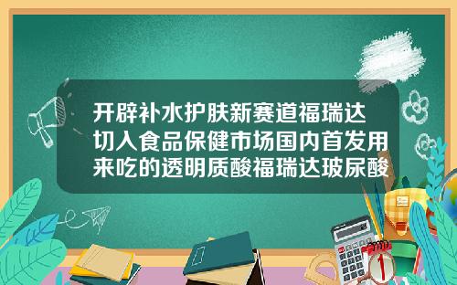 开辟补水护肤新赛道福瑞达切入食品保健市场国内首发用来吃的透明质酸福瑞达玻尿酸技术