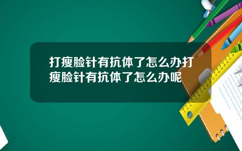 打瘦脸针有抗体了怎么办打瘦脸针有抗体了怎么办呢