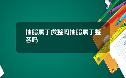 抽脂属于微整吗抽脂属于整容吗