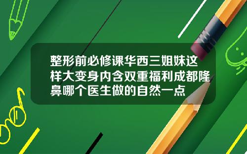 整形前必修课华西三姐妹这样大变身内含双重福利成都隆鼻哪个医生做的自然一点