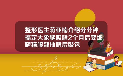 整形医生蒋亚楠介绍分分钟搞定大象腿吸脂2个月后变细腿精腹部抽脂后鼓包