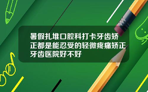 暑假扎堆口腔科打卡牙齿矫正都是能忍受的轻微疼痛矫正牙齿医院好不好