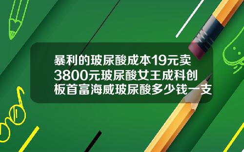 暴利的玻尿酸成本19元卖3800元玻尿酸女王成科创板首富海威玻尿酸多少钱一支