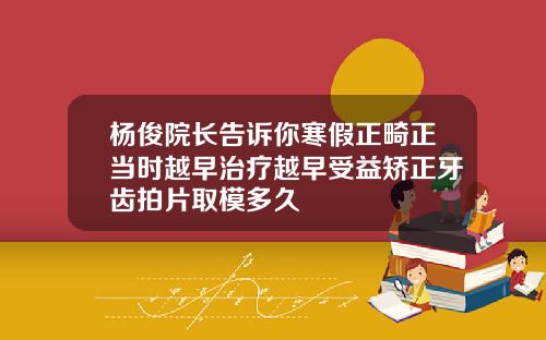 杨俊院长告诉你寒假正畸正当时越早治疗越早受益矫正牙齿拍片取模多久