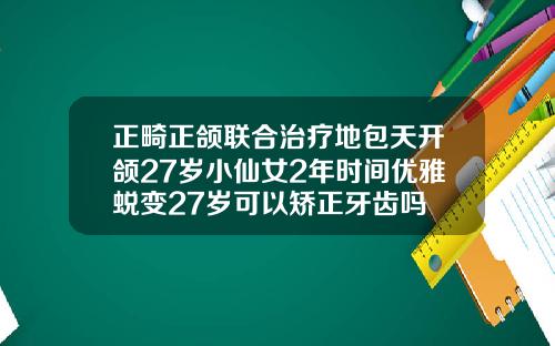 正畸正颌联合治疗地包天开颌27岁小仙女2年时间优雅蜕变27岁可以矫正牙齿吗