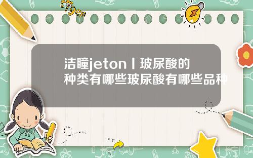 洁瞳jeton丨玻尿酸的种类有哪些玻尿酸有哪些品种