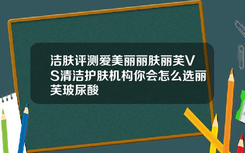 洁肤评测爱美丽丽肤丽芙VS清洁护肤机构你会怎么选丽芙玻尿酸