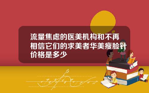 流量焦虑的医美机构和不再相信它们的求美者华美瘦脸针价格是多少