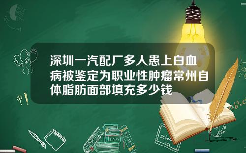 深圳一汽配厂多人患上白血病被鉴定为职业性肿瘤常州自体脂肪面部填充多少钱