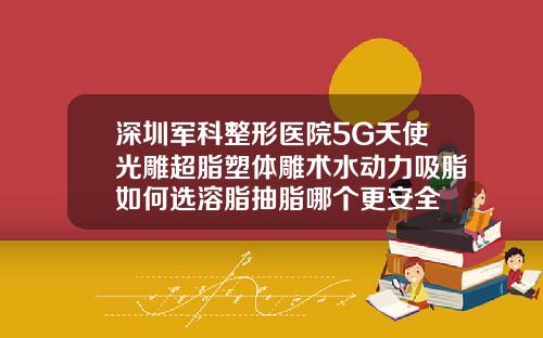 深圳军科整形医院5G天使光雕超脂塑体雕术水动力吸脂如何选溶脂抽脂哪个更安全