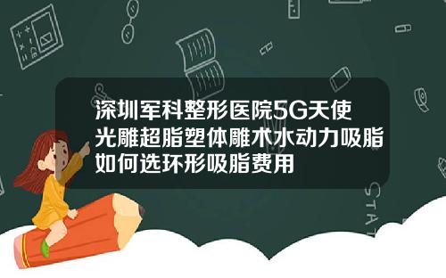 深圳军科整形医院5G天使光雕超脂塑体雕术水动力吸脂如何选环形吸脂费用